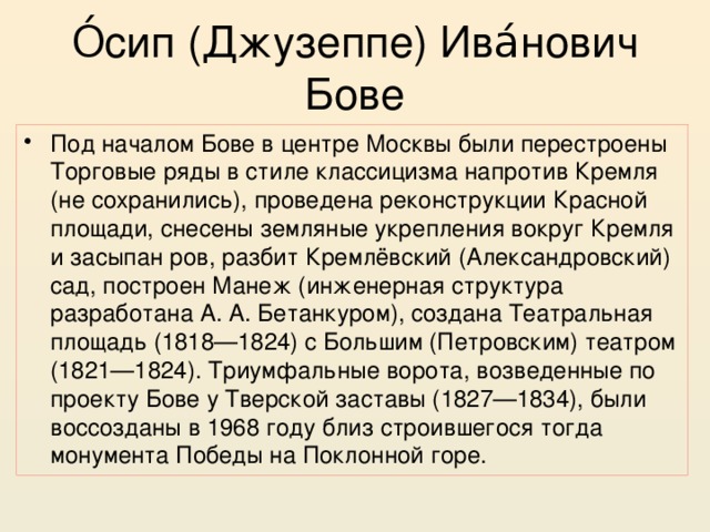 О́сип (Джузеппе) Ива́нович Бове Под началом Бове в центре Москвы были перестроены Торговые ряды в стиле классицизма напротив Кремля (не сохранились), проведена реконструкции Красной площади, снесены земляные укрепления вокруг Кремля и засыпан ров, разбит Кремлёвский (Александровский) сад, построен Манеж (инженерная структура разработана А. А. Бетанкуром), создана Театральная площадь (1818—1824) с Большим (Петровским) театром (1821—1824). Триумфальные ворота, возведенные по проекту Бове у Тверской заставы (1827—1834), были воссозданы в 1968 году близ строившегося тогда монумента Победы на Поклонной горе. 