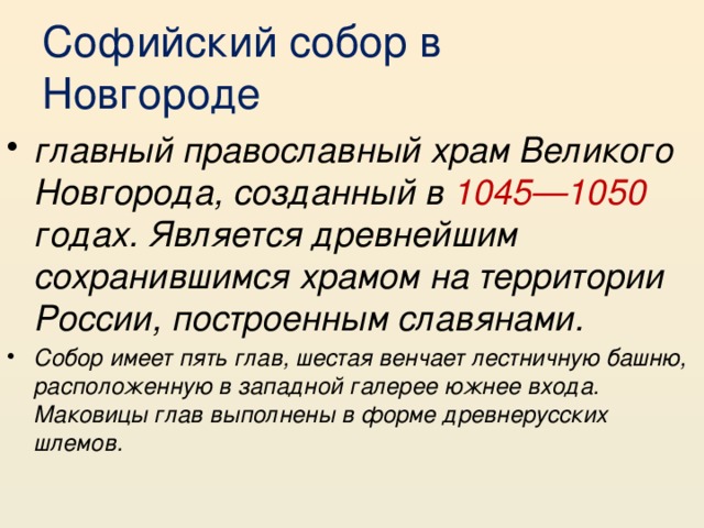 Софийский собор в Новгороде главный православный храм Великого Новгорода, созданный в 1045—1050 годах. Является древнейшим сохранившимся храмом на территории России, построенным славянами. Собор имеет пять глав, шестая венчает лестничную башню, расположенную в западной галерее южнее входа. Маковицы глав выполнены в форме древнерусских шлемов. 