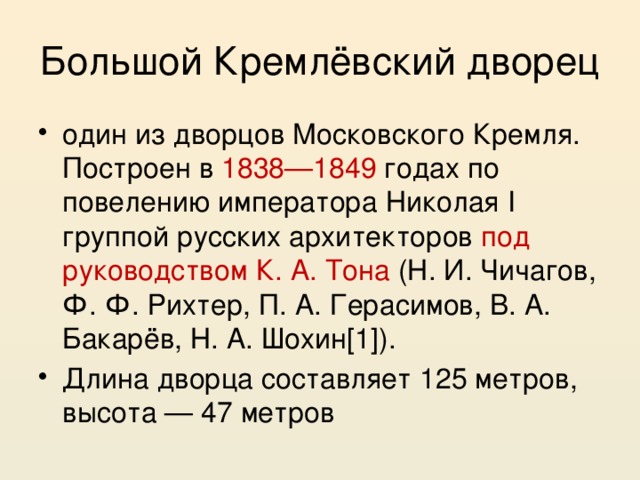 Большой Кремлёвский дворец один из дворцов Московского Кремля. Построен в 1838—1849 годах по повелению императора Николая I группой русских архитекторов под руководством К. А. Тона (Н. И. Чичагов, Ф. Ф. Рихтер, П. А. Герасимов, В. А. Бакарёв, Н. А. Шохин[1]). Длина дворца составляет 125 метров, высота — 47 метров 