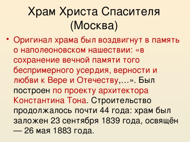 Храм Христа Спасителя (Москва) Оригинал храма был воздвигнут в память о наполеоновском нашествии: «в сохранение вечной памяти того беспримерного усердия, верности и любви к Вере и Отечеству ,…». Был построен по проекту архитектора Константина Тона . Строительство продолжалось почти 44 года: храм был заложен 23 сентября 1839 года, освящён — 26 мая 1883 года. 