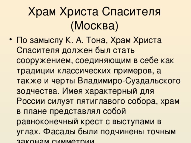 Храм Христа Спасителя (Москва) По замыслу К. А. Тона, Храм Христа Спасителя должен был стать сооружением, соединяющим в себе как традиции классических примеров, а также и черты Владимиро-Суздальского зодчества. Имея характерный для России силуэт пятиглавого собора, храм в плане представлял собой равноконечный крест с выступами в углах. Фасады были подчинены точным законам симметрии. 