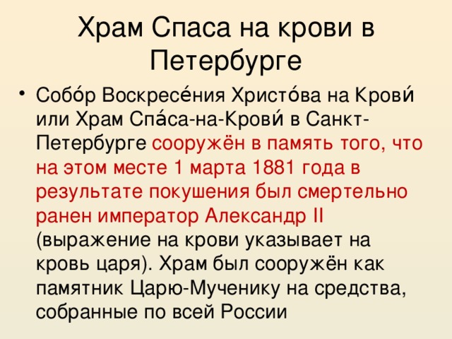 Храм Спаса на крови в Петербурге Собо́р Воскресе́ния Христо́ва на Крови́ или Храм Спа́са-на-Крови́ в Санкт-Петербурге сооружён в память того, что на этом месте 1 марта 1881 года в результате покушения был смертельно ранен император Александр II (выражение на крови указывает на кровь царя). Храм был сооружён как памятник Царю-Мученику на средства, собранные по всей России 
