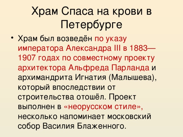 Храм Спаса на крови в Петербурге Храм был возведён по указу императора Александра III в 1883—1907 годах по совместному проекту архитектора Альфреда Парланда и архимандрита Игнатия (Малышева), который впоследствии от строительства отошёл. Проект выполнен в «неорусском стиле», несколько напоминает московский собор Василия Блаженного. 