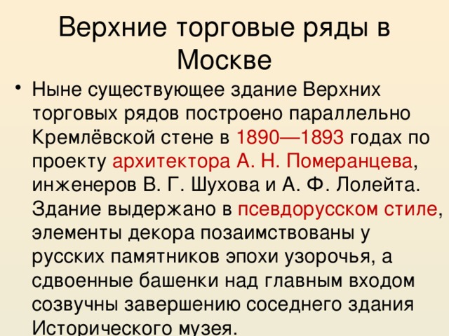 Верхние торговые ряды в Москве Ныне существующее здание Верхних торговых рядов построено параллельно Кремлёвской стене в 1890—1893 годах по проекту архитектора А. Н. Померанцева , инженеров В. Г. Шухова и А. Ф. Лолейта. Здание выдержано в псевдорусском стиле , элементы декора позаимствованы у русских памятников эпохи узорочья, а сдвоенные башенки над главным входом созвучны завершению соседнего здания Исторического музея. 