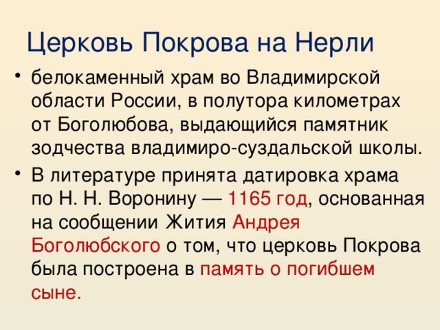 Церковь Покрова на Нерли белокаменный храм во Владимирской области России, в полутора километрах от Боголюбова, выдающийся памятник зодчества владимиро-суздальской школы. В литературе принята датировка храма по Н. Н. Воронину — 1165 год , основанная на сообщении Жития Андрея Боголюбского о том, что церковь Покрова была построена в память о погибшем сыне. 