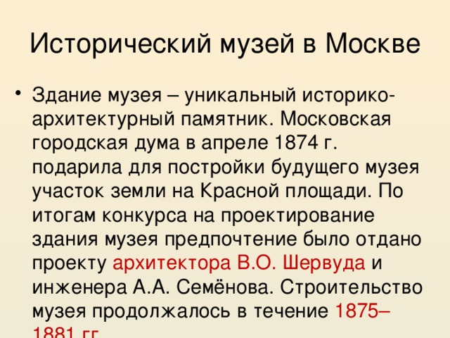 Исторический музей в Москве Здание музея – уникальный историко-архитектурный памятник. Московская городская дума в апреле 1874 г. подарила для постройки будущего музея участок земли на Красной площади. По итогам конкурса на проектирование здания музея предпочтение было отдано проекту архитектора В.О. Шервуда и инженера А.А. Семёнова. Строительство музея продолжалось в течение 1875–1881 гг . 