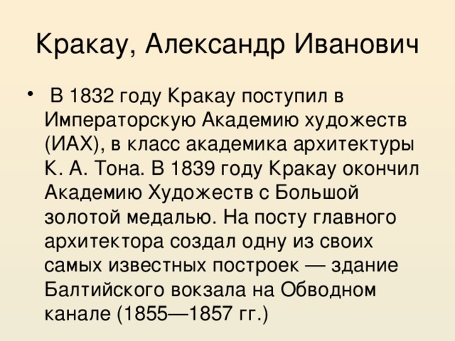 Кракау, Александр Иванович  В 1832 году Кракау поступил в Императорскую Академию художеств (ИАХ), в класс академика архитектуры К. А. Тона. В 1839 году Кракау окончил Академию Художеств с Большой золотой медалью. На посту главного архитектора создал одну из своих самых известных построек — здание Балтийского вокзала на Обводном канале (1855—1857 гг.) 