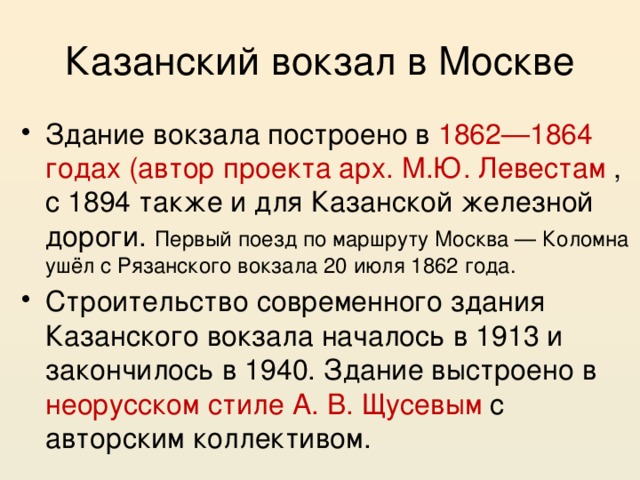Казанский вокзал в Москве Здание вокзала построено в 1862—1864 годах (автор проекта арх. М.Ю. Левестам , с 1894 также и для Казанской железной дороги. Первый поезд по маршруту Москва — Коломна ушёл с Рязанского вокзала 20 июля 1862 года. Строительство современного здания Казанского вокзала началось в 1913 и закончилось в 1940. Здание выстроено в неорусском стиле А. В. Щусевым с авторским коллективом. 