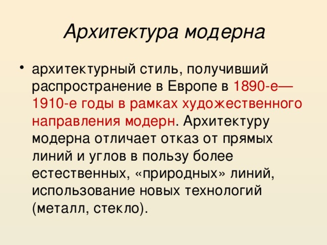 Архитектура модерна архитектурный стиль, получивший распространение в Европе в 1890-е—1910-е годы в рамках художественного направления модерн . Архитектуру модерна отличает отказ от прямых линий и углов в пользу более естественных, «природных» линий, использование новых технологий (металл, стекло). 