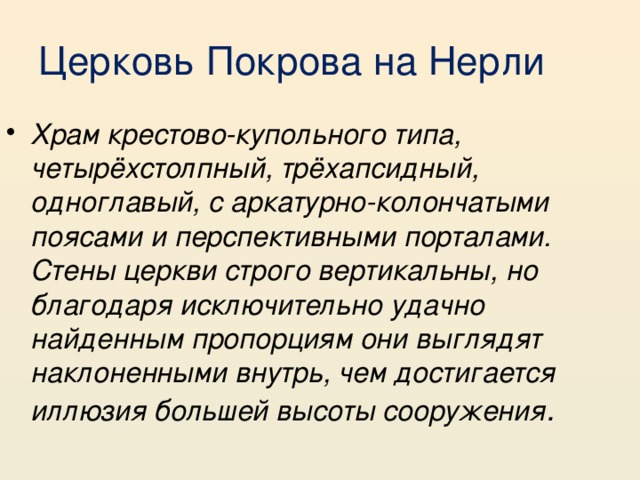Церковь Покрова на Нерли Храм крестово-купольного типа, четырёхстолпный, трёхапсидный, одноглавый, с аркатурно-колончатыми поясами и перспективными порталами. Стены церкви строго вертикальны, но благодаря исключительно удачно найденным пропорциям они выглядят наклоненными внутрь, чем достигается иллюзия большей высоты сооружения . 