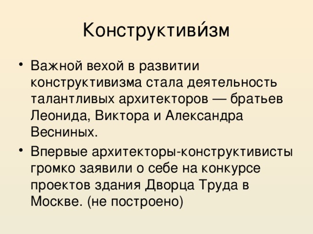 Конструктиви́зм Важной вехой в развитии конструктивизма стала деятельность талантливых архитекторов — братьев Леонида, Виктора и Александра Весниных. Впервые архитекторы-конструктивисты громко заявили о себе на конкурсе проектов здания Дворца Труда в Москве. (не построено) 