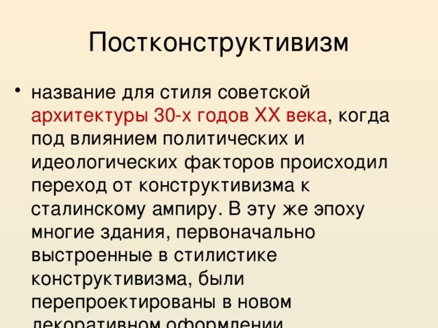 Постконструктивизм название для стиля советской архитектуры 30-х годов XX века , когда под влиянием политических и идеологических факторов происходил переход от конструктивизма к сталинскому ампиру. В эту же эпоху многие здания, первоначально выстроенные в стилистике конструктивизма, были перепроектированы в новом декоративном оформлении. 
