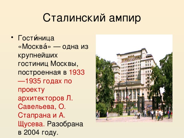 Сталинский ампир Гости́ница «Москва́» — одна из крупнейших гостиниц Москвы, построенная в 1933—1935 годах по проекту архитекторов Л. Савельева, О. Стапрана и А. Щусева. Разобрана в 2004 году. 