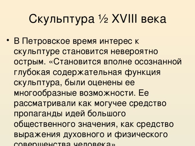 Скульптура ½ XVIII века В Петровское время интерес к скульптуре становится невероятно острым. «Становится вполне осознанной глубокая содержательная функция скульптура, были оценены ее многообразные возможности. Ее рассматривали как могучее средство пропаганды идей большого общественного значения, как средство выражения духовного и физического совершенства человека». 