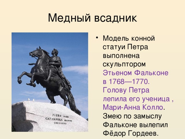 Медный всадник Модель конной статуи Петра выполнена скульптором Этьеном Фальконе в 1768—1770. Голову Петра лепила его ученица , Мари-Анна Колло . Змею по замыслу Фальконе вылепил Фёдор Гордеев. 