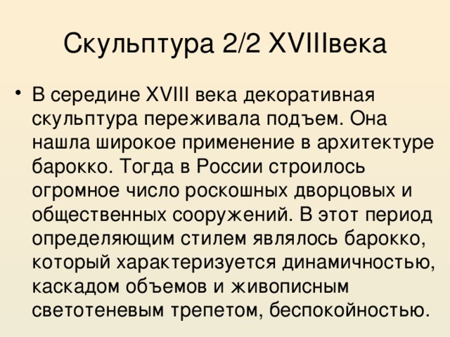Скульптура 2/2 XVIIIвека В середине XVIII века декоративная скульптура переживала подъем. Она нашла широкое применение в архитектуре барокко. Тогда в России строилось огромное число роскошных дворцовых и общественных сооружений. В этот период определяющим стилем являлось барокко, который характеризуется динамичностью, каскадом объемов и живописным светотеневым трепетом, беспокойностью. 