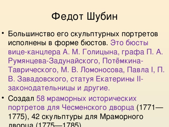 Федот Шубин Большинство его скульптурных портретов исполнены в форме бюстов. Это бюсты вице-канцлера А. М. Голицына, графа П. А. Румянцева-Задунайского, Потёмкина-Таврического, М. В. Ломоносова, Павла I, П. В. Завадовского, статуя Екатерины II-законодательницы и другие. Создал 58 мраморных исторических портретов для Чесменского дворца (1771—1775), 42 скульптуры для Мраморного дворца (1775—1785) 