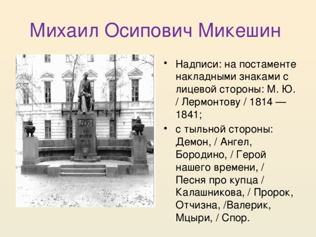 Михаил Осипович Микешин Надписи: на постаменте накладными знаками с лицевой стороны: М. Ю. / Лермонтову / 1814 — 1841; с тыльной стороны: Демон, / Ангел, Бородино, / Герой нашего времени, / Песня про купца / Калашникова, / Пророк, Отчизна, /Валерик, Мцыри, / Спор. 
