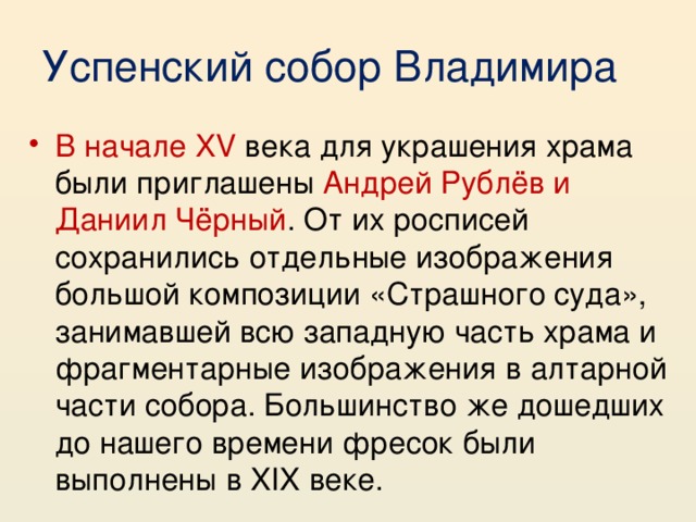 Успенский собор Владимира В начале XV века для украшения храма были приглашены Андрей Рублёв и Даниил Чёрный . От их росписей сохранились отдельные изображения большой композиции «Страшного суда», занимавшей всю западную часть храма и фрагментарные изображения в алтарной части собора. Большинство же дошедших до нашего времени фресок были выполнены в XIX веке. 