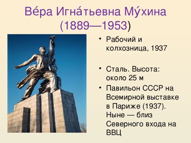 Ве́ра Игна́тьевна Му́хина (1889—1953 ) Рабочий и колхозница, 1937 Сталь. Высота: около 25 м Павильон СССР на Всемирной выставке в Париже (1937). Ныне — близ Северного входа на ВВЦ 
