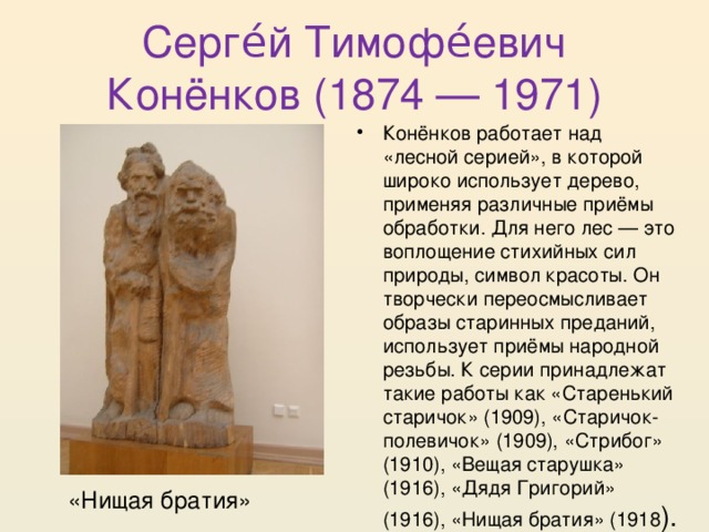 Серге́й Тимофе́евич Конёнков (1874 — 1971) Конёнков работает над «лесной серией», в которой широко использует дерево, применяя различные приёмы обработки. Для него лес — это воплощение стихийных сил природы, символ красоты. Он творчески переосмысливает образы старинных преданий, использует приёмы народной резьбы. К серии принадлежат такие работы как «Старенький старичок» (1909), «Старичок-полевичок» (1909), «Стрибог» (1910), «Вещая старушка» (1916), «Дядя Григорий» (1916), «Нищая братия» (1918 ). «Нищая братия» 
