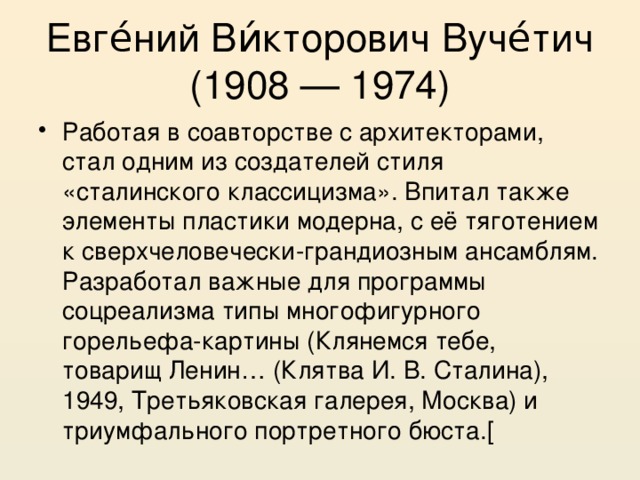 Евге́ний Ви́кторович Вуче́тич (1908 — 1974) Работая в соавторстве с архитекторами, стал одним из создателей стиля «сталинского классицизма». Впитал также элементы пластики модерна, с её тяготением к сверхчеловечески-грандиозным ансамблям. Разработал важные для программы соцреализма типы многофигурного горельефа-картины (Клянемся тебе, товарищ Ленин… (Клятва И. В. Сталина), 1949, Третьяковская галерея, Москва) и триумфального портретного бюста.[ 