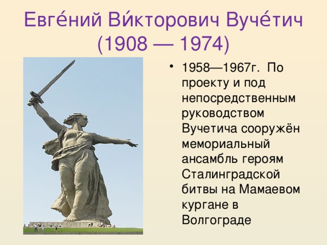 Евге́ний Ви́кторович Вуче́тич (1908 — 1974) 1958—1967г. По проекту и под непосредственным руководством Вучетича сооружён мемориальный ансамбль героям Сталинградской битвы на Мамаевом кургане в Волгограде 