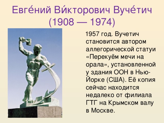 Евге́ний Ви́кторович Вуче́тич (1908 — 1974)  1957 год. Вучетич становится автором аллегорической статуи «Перекуём мечи на орала», установленной у здания ООН в Нью-Йорке (США). Её копия сейчас находится недалеко от филиала ГТГ на Крымском валу в Москве. 