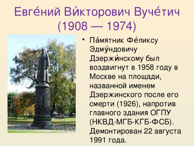 Евге́ний Ви́кторович Вуче́тич (1908 — 1974) Па́мятник Фе́ликсу Эдму́ндовичу Дзержи́нскому был воздвигнут в 1958 году в Москве на площади, названной именем Дзержинского после его смерти (1926), напротив главного здания ОГПУ (НКВД-МГБ-КГБ-ФСБ). Демонтирован 22 августа 1991 года. 