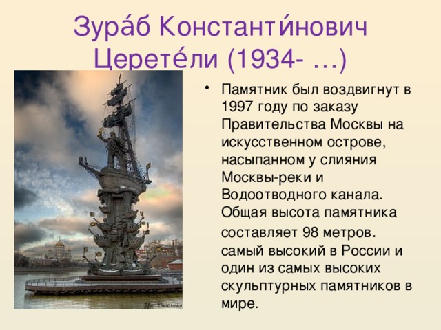 Зура́б Константи́нович Церете́ли (1934- …) Памятник был воздвигнут в 1997 году по заказу Правительства Москвы на искусственном острове, насыпанном у слияния Москвы-реки и Водоотводного канала. Общая высота памятника составляет 98 метров . самый высокий в России и один из самых высоких скульптурных памятников в мире. 