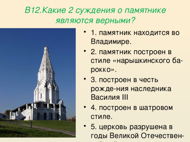  В12.Какие 2 суждения о памятнике являются верными?   1. памятник находится во Владимире. 2. памятник построен в стиле «нарышкинского ба-рокко». 3. построен в честь рожде-ния наследника Василия III 4. построен в шатровом стиле. 5. церковь разрушена в годы Великой Отечествен-ной войны. 