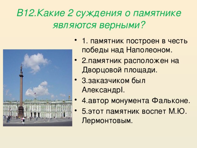 В12.Какие 2 суждения о памятнике являются верными? 1. памятник построен в честь победы над Наполеоном. 2.памятник расположен на Дворцовой площади. 3.заказчиком был АлександрI. 4.автор монумента Фальконе. 5.этот памятник воспет М.Ю. Лермонтовым. 