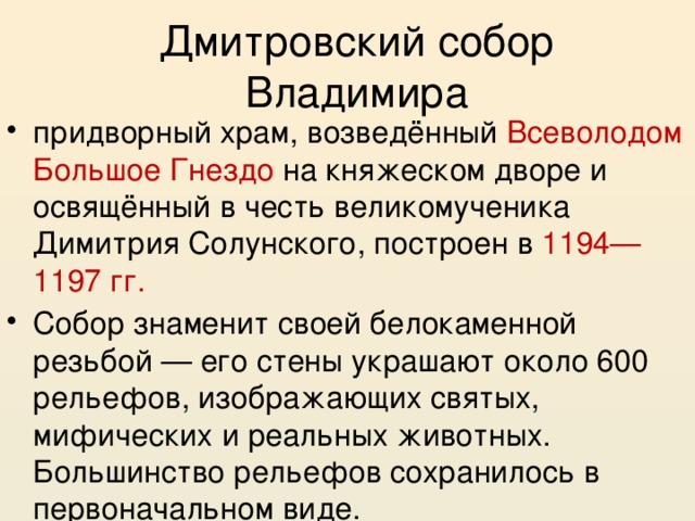 Дмитровский собор Владимира придворный храм, возведённый Всеволодом Большое Гнездо на княжеском дворе и освящённый в честь великомученика Димитрия Солунского, построен в 1194—1197 гг. Собор знаменит своей белокаменной резьбой — его стены украшают около 600 рельефов, изображающих святых, мифических и реальных животных. Большинство рельефов сохранилось в первоначальном виде. 