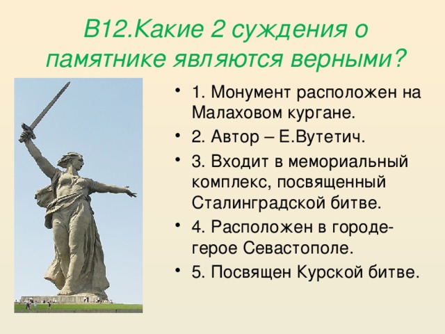 В12.Какие 2 суждения о памятнике являются верными? 1. Монумент расположен на Малаховом кургане. 2. Автор – Е.Вутетич. 3. Входит в мемориальный комплекс, посвященный Сталинградской битве. 4. Расположен в городе- герое Севастополе. 5. Посвящен Курской битве. 
