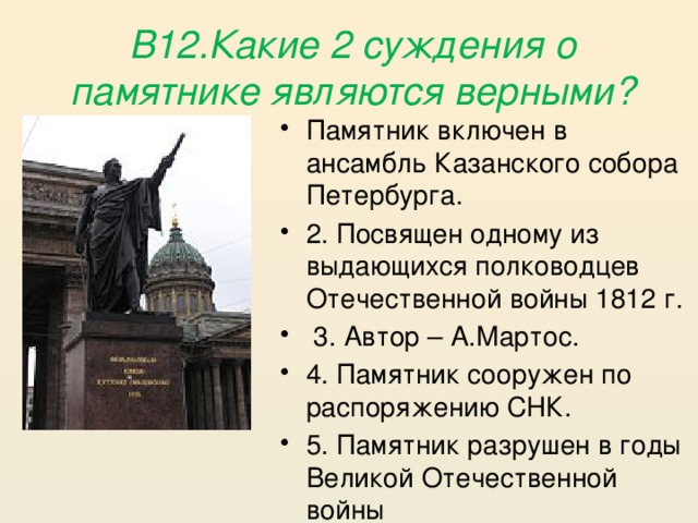 В12.Какие 2 суждения о памятнике являются верными? Памятник включен в ансамбль Казанского собора Петербурга. 2. Посвящен одному из выдающихся полководцев Отечественной войны 1812 г.  3. Автор – А.Мартос. 4. Памятник сооружен по распоряжению СНК. 5. Памятник разрушен в годы Великой Отечественной войны 