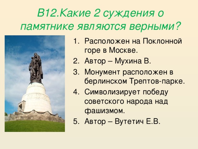 В12.Какие 2 суждения о памятнике являются верными? Расположен на Поклонной горе в Москве. Автор – Мухина В. Монумент расположен в берлинском Трептов-парке. Символизирует победу советского народа над фашизмом. Автор – Вутетич Е.В. 