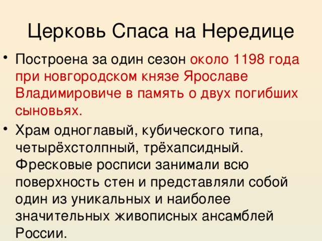 Церковь Спаса на Нередице Построена за один сезон около 1198 года при новгородском князе Ярославе Владимировиче в память о двух погибших сыновьях. Храм одноглавый, кубического типа, четырёхстолпный, трёхапсидный. Фресковые росписи занимали всю поверхность стен и представляли собой один из уникальных и наиболее значительных живописных ансамблей России. 