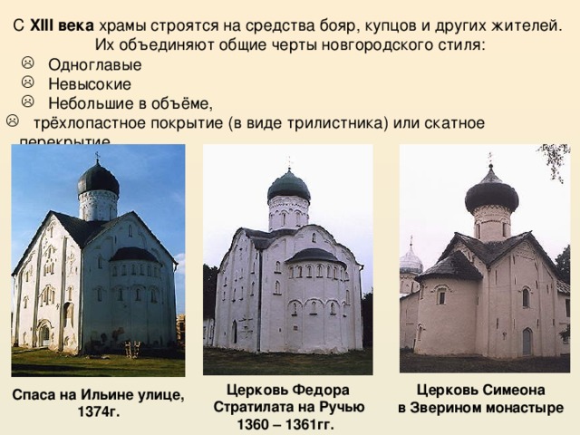 С XIII века храмы строятся на средства бояр, купцов и других жителей. Их объединяют общие черты новгородского стиля:  Одноглавые  Невысокие  Небольшие в объёме,  Одноглавые  Невысокие  Небольшие в объёме,  трёхлопастное покрытие (в виде трилистника) или скатное перекрытие Церковь Федора  Стратилата на Ручью 1360 – 1361гг.  Церковь Симеона в Зверином монастыре  Спаса на Ильине улице, 1374г. 