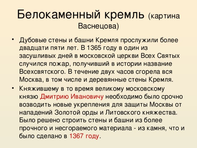 Белокаменный кремль (картина Васнецова) Дубовые стены и башни Кремля прослужили более двадцати пяти лет. В 1365 году в один из засушливых дней в московской церкви Всех Святых случился пожар, получивший в истории название Всехсвятского. В течение двух часов сгорела вся Москва, в том числе и деревянные стены Кремля. Княжившему в то время великому московскому князю Дмитрию Ивановичу необходимо было срочно возводить новые укрепления для защиты Москвы от нападений Золотой орды и Литовского княжества. Было решено строить стены и башни из более прочного и несгораемого материала - из камня, что и было сделано в 1367 году . 