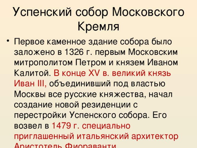 Успенский собор Московского Кремля Первое каменное здание собора было заложено в 1326 г. первым Московским митрополитом Петром и князем Иваном Калитой. В конце XV в. великий князь Иван III, объединивший под властью Москвы все русские княжества, начал создание новой резиденции с перестройки Успенского собора. Его возвел в 1479 г. специально приглашенный итальянский архитектор Аристотель Фиораванти. 