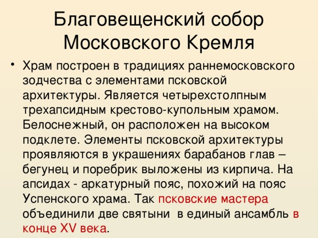 Благовещенский собор Московского Кремля Храм построен в традициях раннемосковского зодчества с элементами псковской архитектуры. Является четырехстолпным трехапсидным крестово-купольным храмом. Белоснежный, он расположен на высоком подклете. Элементы псковской архитектуры проявляются в украшениях барабанов глав – бегунец и поребрик выложены из кирпича. На апсидах - аркатурный пояс, похожий на пояс Успенского храма. Так псковские мастера объединили две святыни в единый ансамбль в конце XV века . 