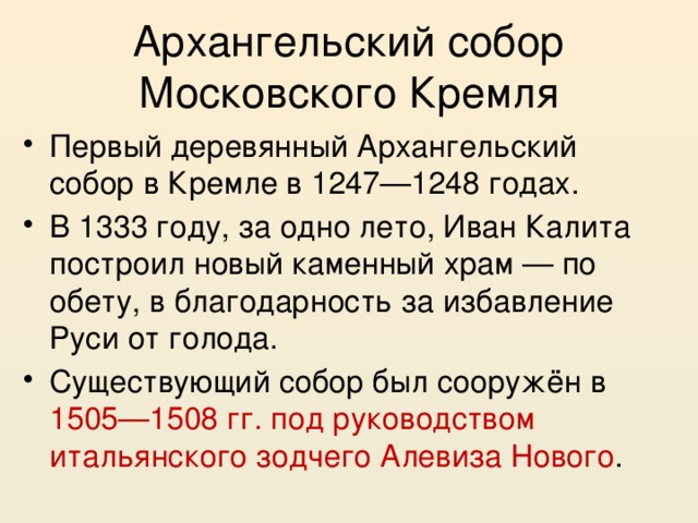 Архангельский собор Московского Кремля Первый деревянный Архангельский собор в Кремле в 1247—1248 годах. В 1333 году, за одно лето, Иван Калита построил новый каменный храм — по обету, в благодарность за избавление Руси от голода. Существующий собор был сооружён в 1505—1508 гг. под руководством итальянского зодчего Алевиза Нового . 