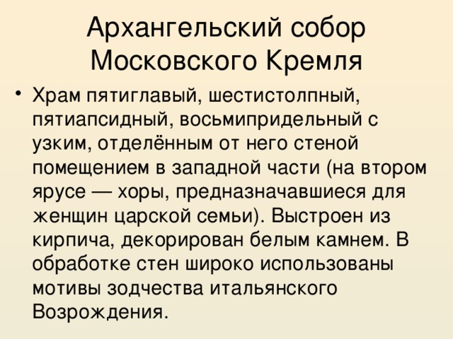 Архангельский собор Московского Кремля Храм пятиглавый, шестистолпный, пятиапсидный, восьмипридельный с узким, отделённым от него стеной помещением в западной части (на втором ярусе — хоры, предназначавшиеся для женщин царской семьи). Выстроен из кирпича, декорирован белым камнем. В обработке стен широко использованы мотивы зодчества итальянского Возрождения. 