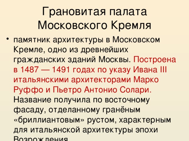 Грановитая палата Московского Кремля памятник архитектуры в Московском Кремле, одно из древнейших гражданских зданий Москвы. Построена в 1487 — 1491 годах по указу Ивана III итальянскими архитекторами Марко Руффо и Пьетро Антонио Солари. Название получила по восточному фасаду, отделанному гранёным «бриллиантовым» рустом, характерным для итальянской архитектуры эпохи Возрождения 