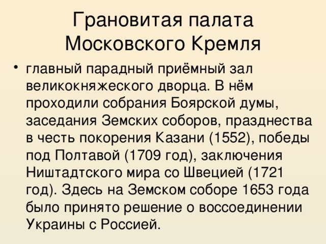 Грановитая палата Московского Кремля главный парадный приёмный зал великокняжеского дворца. В нём проходили собрания Боярской думы, заседания Земских соборов, празднества в честь покорения Казани (1552), победы под Полтавой (1709 год), заключения Ништадтского мира со Швецией (1721 год). Здесь на Земском соборе 1653 года было принято решение о воссоединении Украины с Россией. 