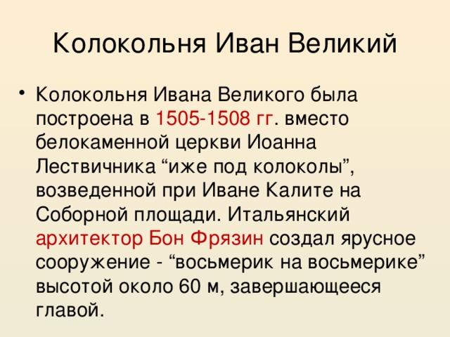 Колокольня Иван Великий Колокольня Ивана Великого была построена в 1505-1508 гг . вместо белокаменной церкви Иоанна Лествичника “иже под колоколы”, возведенной при Иване Калите на Соборной площади. Итальянский архитектор Бон Фрязин создал ярусное сооружение - “восьмерик на восьмерике” высотой около 60 м, завершающееся главой. 