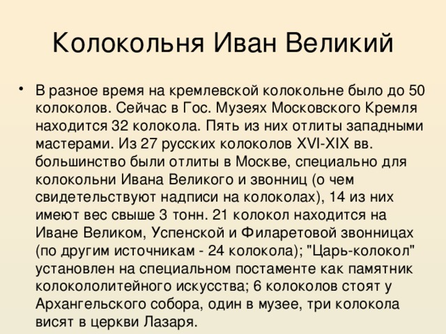 Колокольня Иван Великий В разное время на кремлевской колокольне было до 50 колоколов. Сейчас в Гос. Музеях Московского Кремля находится 32 колокола. Пять из них отлиты западными мастерами. Из 27 русских колоколов XVI-ХIХ вв. большинство были отлиты в Москве, специально для колокольни Ивана Великого и звонниц (о чем свидетельствуют надписи на колоколах), 14 из них имеют вес свыше 3 тонн. 21 колокол находится на Иване Великом, Успенской и Филаретовой звонницах (по другим источникам - 24 колокола); 