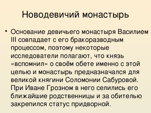 Новодевичий монастырь Основание девичьего монастыря Василием III совпадает с его бракоразводным процессом, поэтому некоторые исследователи полагают, что князь «вспомнил» о своём обете именно с этой целью и монастырь предназначался для великой княгини Соломонии Сабуровой. При Иване Грозном в него селились его ближайшие родственницы и за обителью закрепился статус придворной. 