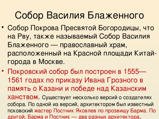 Собор Василия Блаженного Собор Покрова Пресвятой Богородицы, что на Рву, также называемый Собор Василия Блаженного — православный храм, расположенный на Красной площади Китай-города в Москве. Покровский собор был построен в 1555—1561 годах по приказу Ивана Грозного в память о Казани и победе над Казанским ханством . Существует несколько версий о создателях собора. По одной из версий, архитектором был известный псковский мастер Постник Яковлев по прозвищу Барма. По другой, Барма и Постник — два разных архитектора , 