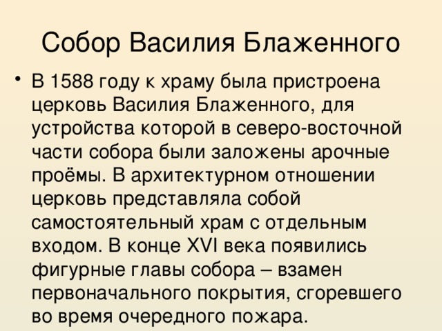Собор Василия Блаженного В 1588 году к храму была пристроена церковь Василия Блаженного, для устройства которой в северо-восточной части собора были заложены арочные проёмы. В архитектурном отношении церковь представляла собой самостоятельный храм с отдельным входом. В конце XVI века появились фигурные главы собора – взамен первоначального покрытия, сгоревшего во время очередного пожара. 